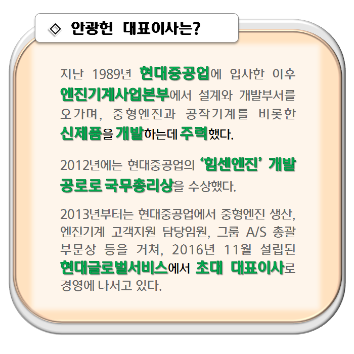 안광헌 대표이사는? 지난 1989년 현대중공업에 입사한 후 엔진기계사업본부에서 설계와 개발부서를 오가며 중형엔진과 공작기계를 비롯한 신제품을 개발하는데 주력했다. 2012년에는 현대중공업의 ‘힘센엔진’ 개발 공로로 국무총리상을 수상했다.