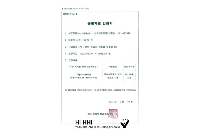 순환자원 인정서 1.사업자명(사업자등록번호) : 현대삼호중공업(주)(411-81-19799) 2. 대표자성명: 김형관 3. 사업장소재지 : 전남 영양군 삼호읍 대불로 93 4. 인정기간 : 2022.09.19 ~ 2025.09.18  5. 인정내용 대상폐기물 종류(분류번호) 고철(51-29-01) 사용용도 금속성제품의 원료로 사용 생산계획량 90,160톤/3년 위 폐기물을 자원순환기본법 제 9조제2항에 따라 순환자원으로 인정합니다. 2022년 9월 19일 영산강유역환경청장